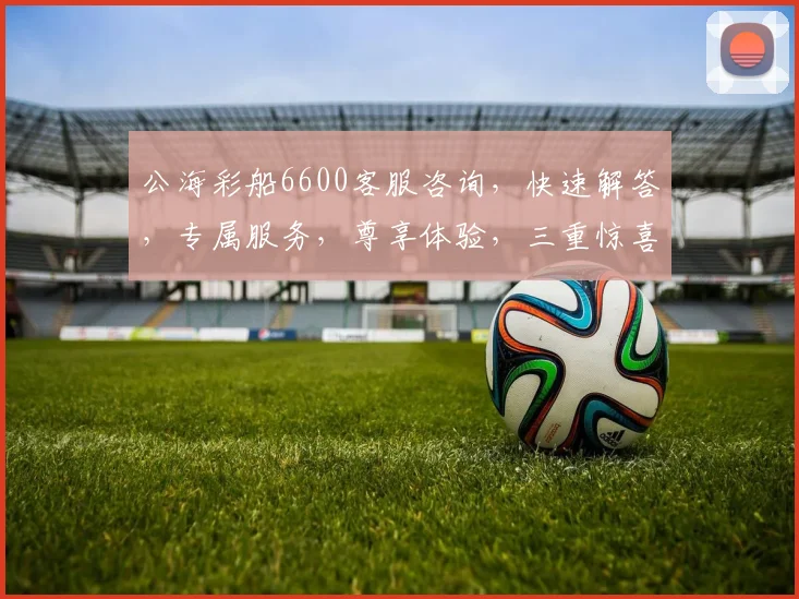 公海彩船6600客服咨询，快速解答，专属服务，尊享体验，三重惊喜，不容错过，立即联系