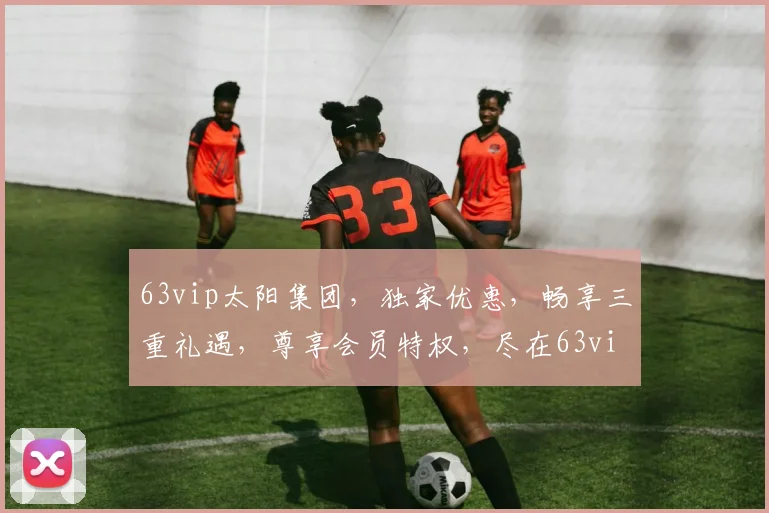 63vip太阳集团，独家优惠，畅享三重礼遇，尊享会员特权，尽在63vip太阳集团