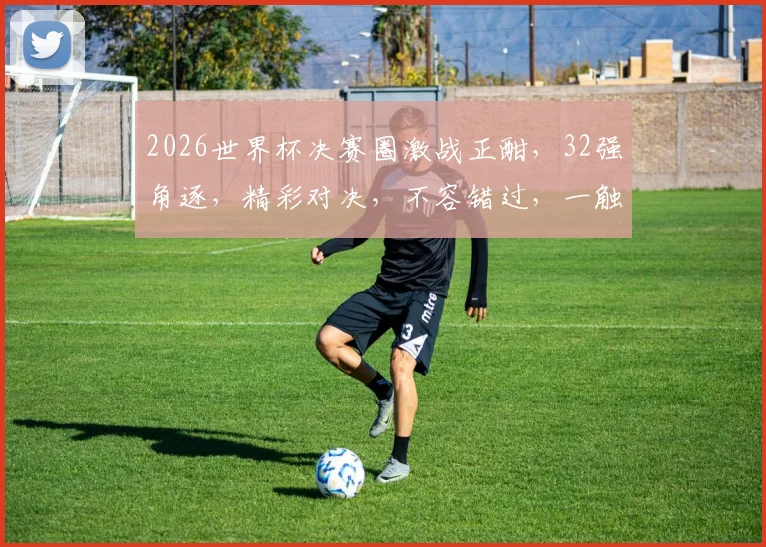 2026世界杯决赛圈激战正酣，32强角逐，精彩对决，不容错过，一触即发