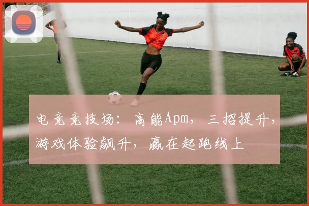 电竞竞技场：高能Apm，三招提升，游戏体验飙升，赢在起跑线上