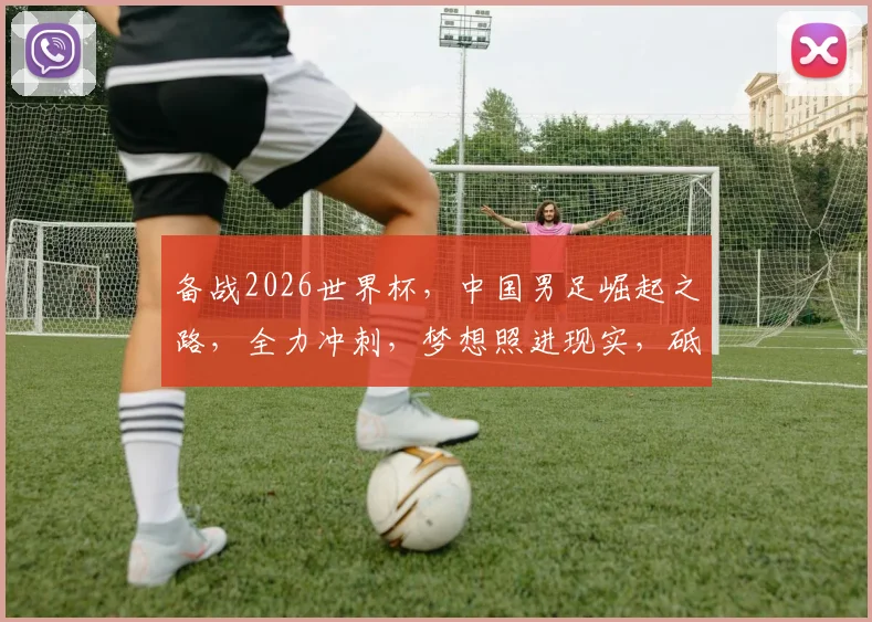 备战2026世界杯，中国男足崛起之路，全力冲刺，梦想照进现实，砥砺前行