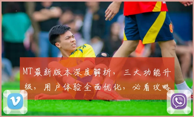 MT最新版本深度解析，三大功能升级，用户体验全面优化，必看攻略，不容错过