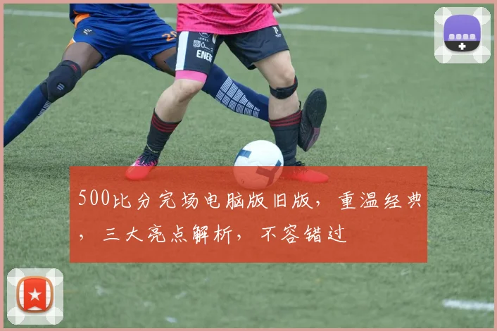 500比分完场电脑版旧版，重温经典，三大亮点解析，不容错过