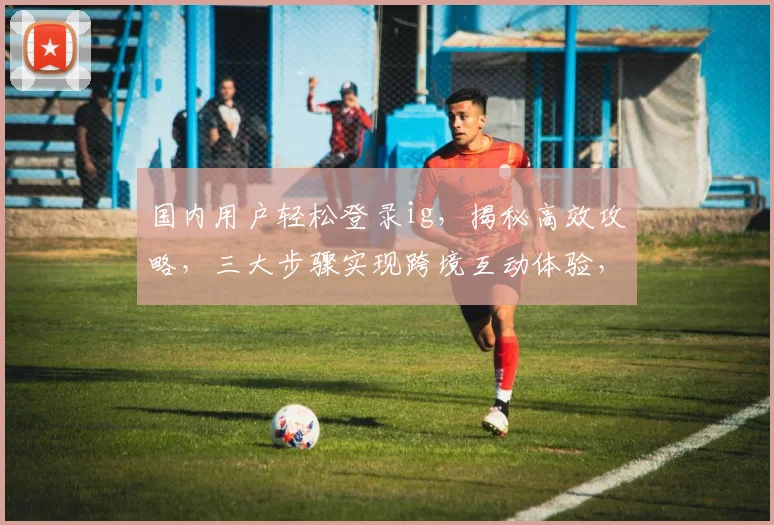 国内用户轻松登录ig，揭秘高效攻略，三大步骤实现跨境互动体验，轻松解锁全球热点